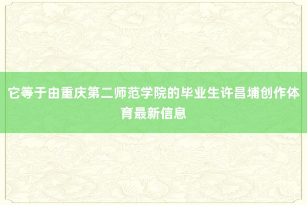 它等于由重庆第二师范学院的毕业生许昌埔创作体育最新信息