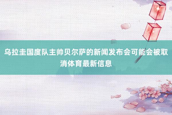 乌拉圭国度队主帅贝尔萨的新闻发布会可能会被取消体育最新信息