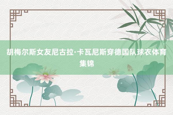 胡梅尔斯女友尼古拉·卡瓦尼斯穿德国队球衣体育集锦