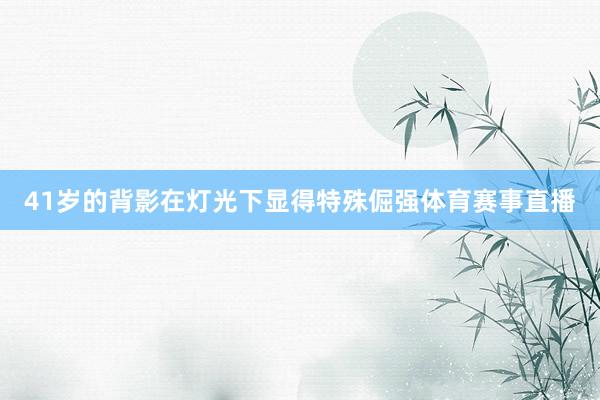 41岁的背影在灯光下显得特殊倔强体育赛事直播