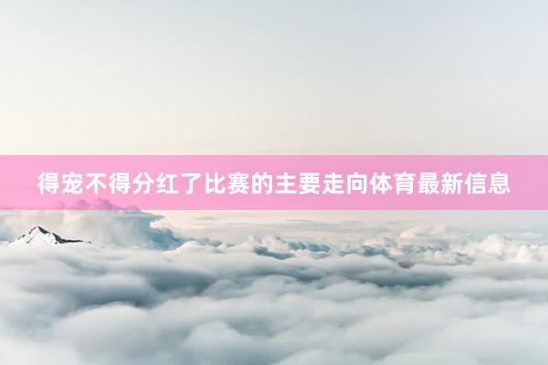 得宠不得分红了比赛的主要走向体育最新信息