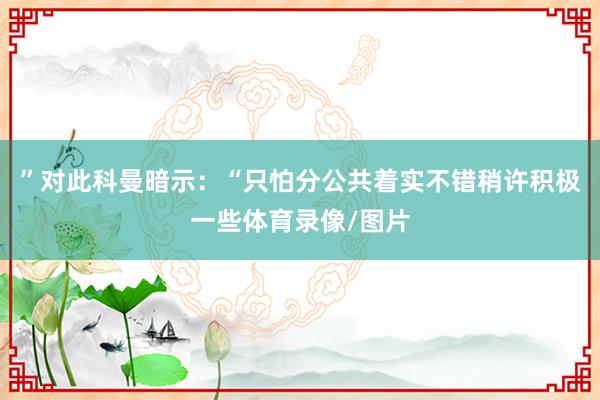 ”对此科曼暗示：“只怕分公共着实不错稍许积极一些体育录像/图片
