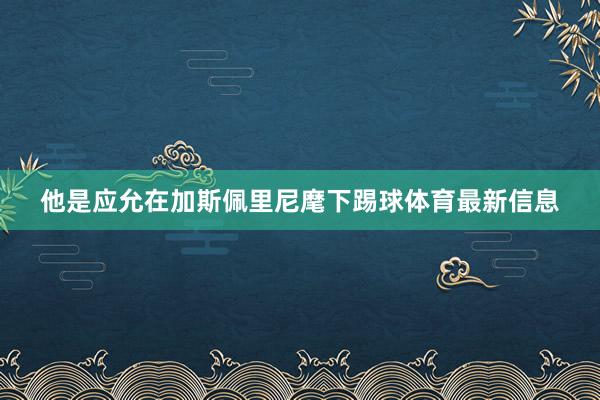 他是应允在加斯佩里尼麾下踢球体育最新信息